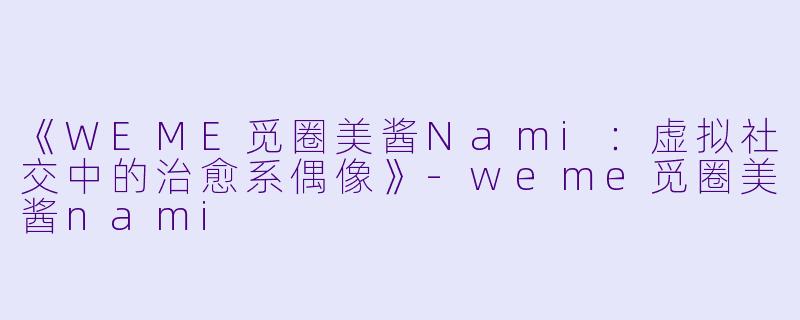 《WEME觅圈美酱Nami：虚拟社交中的治愈系偶像》-weme觅圈美酱nami