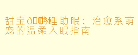 甜宝🐾哄睡助眠：治愈系萌宠的温柔入眠指南