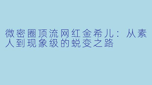 微密圈顶流网红金希儿：从素人到现象级的蜕变之路