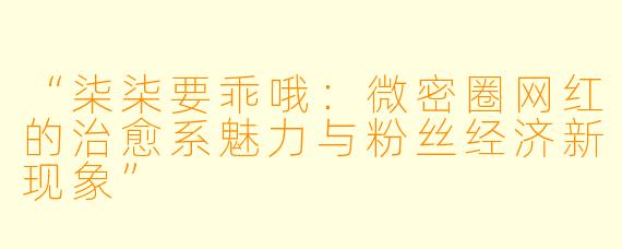 “柒柒要乖哦：微密圈网红的治愈系魅力与粉丝经济新现象”