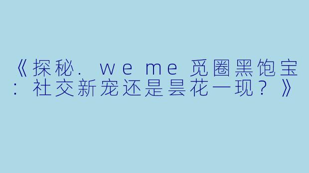 《探秘.weme觅圈黑饱宝：社交新宠还是昙花一现？》
