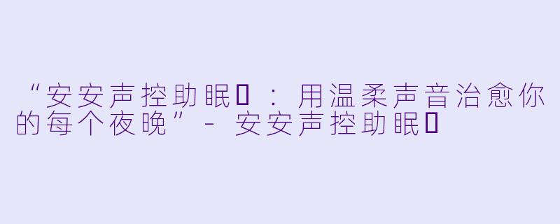 “安安声控助眠❤：用温柔声音治愈你的每个夜晚”-安安声控助眠❤