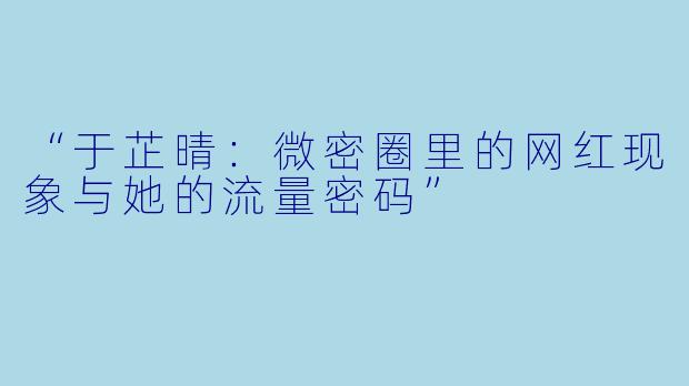 “于芷晴：微密圈里的网红现象与她的流量密码”