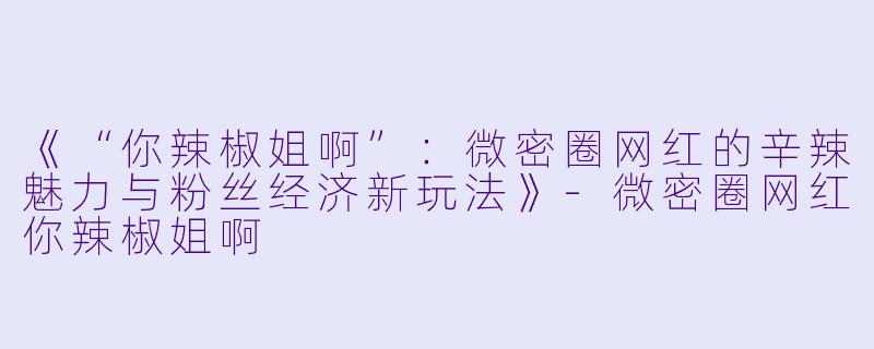 《“你辣椒姐啊”：微密圈网红的辛辣魅力与粉丝经济新玩法》-微密圈网红你辣椒姐啊