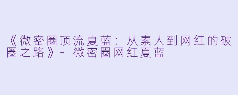 《微密圈顶流夏蓝：从素人到网红的破圈之路》-微密圈网红夏蓝