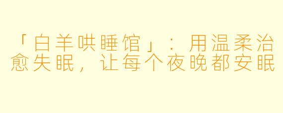 「白羊哄睡馆」：用温柔治愈失眠，让每个夜晚都安眠