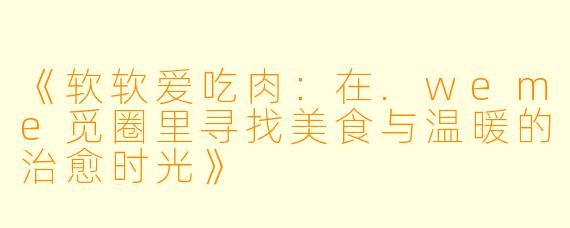 《软软爱吃肉：在.weme觅圈里寻找美食与温暖的治愈时光》