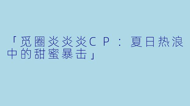 「觅圈炎炎炎CP：夏日热浪中的甜蜜暴击」