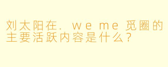 刘太阳在.weme觅圈的主要活跃内容是什么？