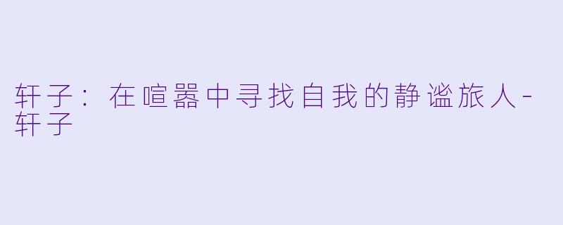 轩子：在喧嚣中寻找自我的静谧旅人-轩子