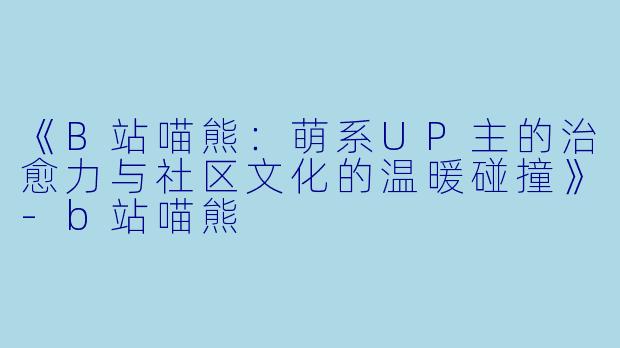 《B站喵熊：萌系UP主的治愈力与社区文化的温暖碰撞》-b站喵熊