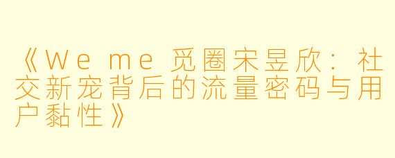 《Weme觅圈宋昱欣：社交新宠背后的流量密码与用户黏性》