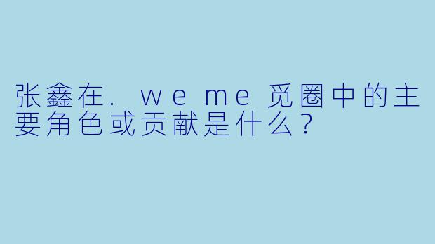 张鑫在.weme觅圈中的主要角色或贡献是什么？