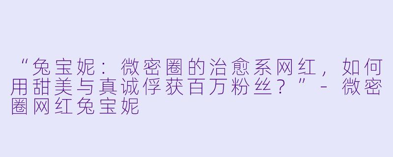 “兔宝妮：微密圈的治愈系网红，如何用甜美与真诚俘获百万粉丝？”-微密圈网红兔宝妮