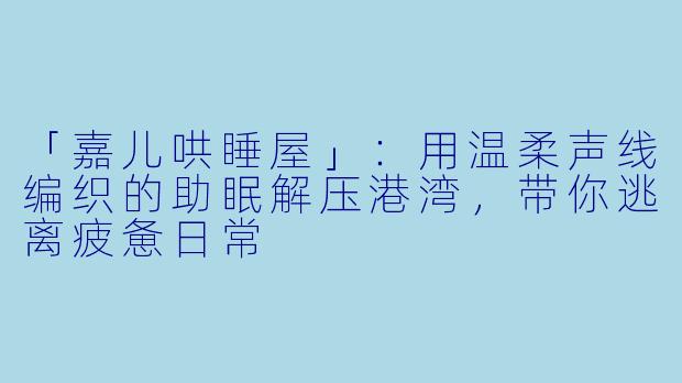 「嘉儿哄睡屋」：用温柔声线编织的助眠解压港湾，带你逃离疲惫日常