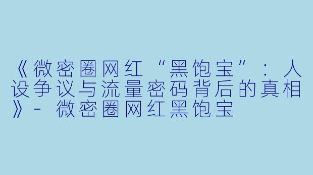 《微密圈网红“黑饱宝”：人设争议与流量密码背后的真相》-微密圈网红黑饱宝