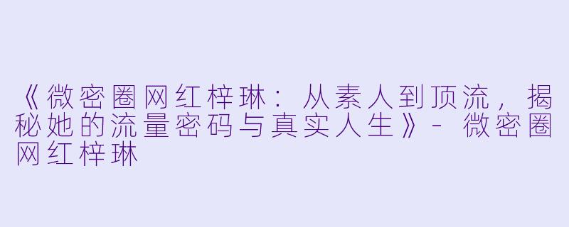 《微密圈网红梓琳：从素人到顶流，揭秘她的流量密码与真实人生》-微密圈网红梓琳