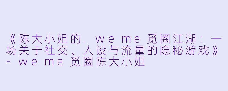 《陈大小姐的.weme觅圈江湖：一场关于社交、人设与流量的隐秘游戏》-weme觅圈陈大小姐