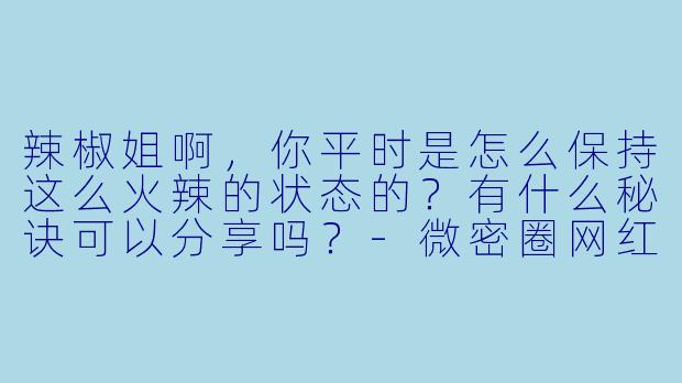辣椒姐啊，你平时是怎么保持这么火辣的状态的？有什么秘诀可以分享吗？-微密圈网红你辣椒姐啊