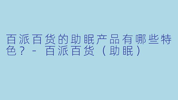 百派百货的助眠产品有哪些特色？-百派百货（助眠）