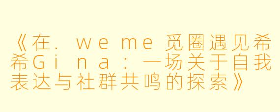 《在.weme觅圈遇见希希Gina：一场关于自我表达与社群共鸣的探索》