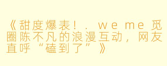 《甜度爆表！.weme觅圈陈不凡的浪漫互动，网友直呼“磕到了”》