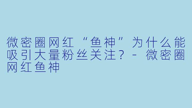 微密圈网红“鱼神”为什么能吸引大量粉丝关注?