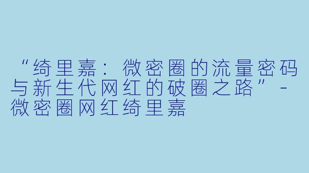 “绮里嘉：微密圈的流量密码与新生代网红的破圈之路”-微密圈网红绮里嘉