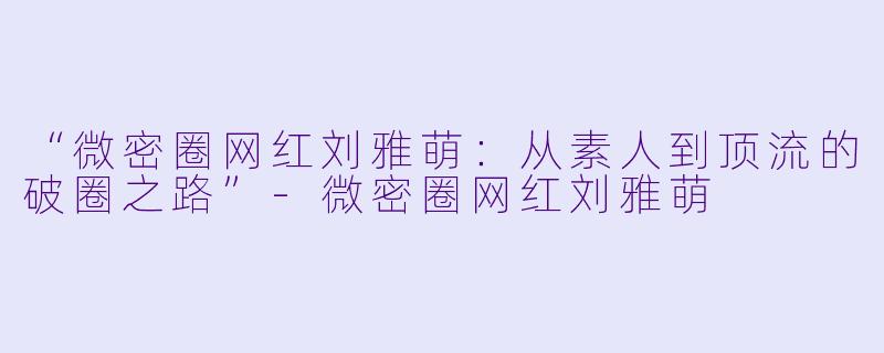 “微密圈网红刘雅萌：从素人到顶流的破圈之路”-微密圈网红刘雅萌