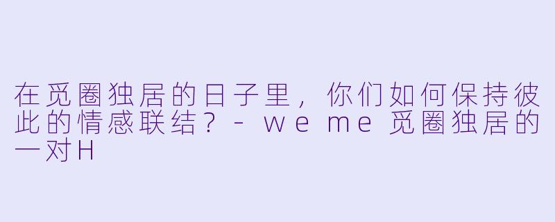 在觅圈独居的日子里，你们如何保持彼此的情感联结？-weme觅圈独居的一对H