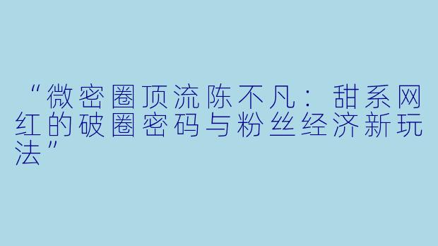 “微密圈顶流陈不凡：甜系网红的破圈密码与粉丝经济新玩法”