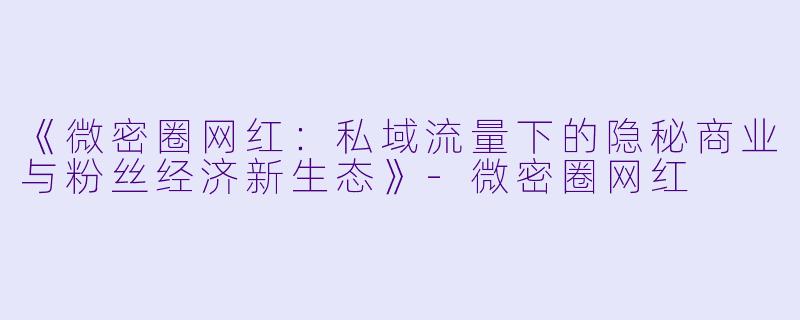 《微密圈网红：私域流量下的隐秘商业与粉丝经济新生态》-微密圈网红