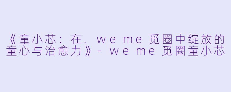《童小芯：在.weme觅圈中绽放的童心与治愈力》-weme觅圈童小芯