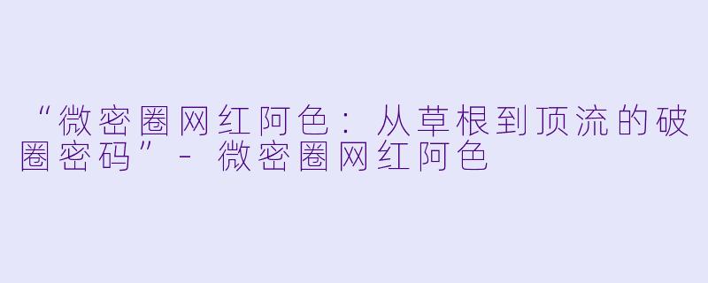 “微密圈网红阿色：从草根到顶流的破圈密码”-微密圈网红阿色
