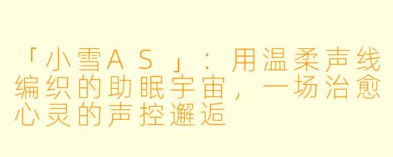 「小雪AS」：用温柔声线编织的助眠宇宙，一场治愈心灵的声控邂逅