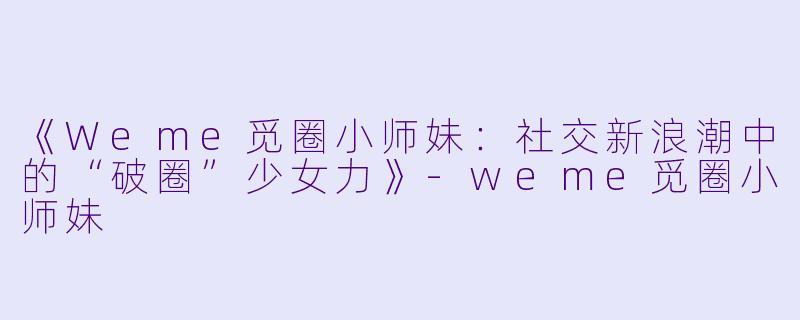 《Weme觅圈小师妹:社交新浪潮中的“破圈”少女力》