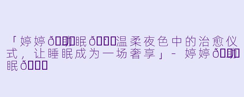 「婷婷🛁助眠👗：温柔夜色中的治愈仪式，让睡眠成为一场奢享」-婷婷🛁助眠👗