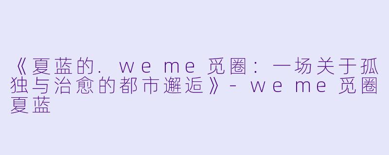 《夏蓝的.weme觅圈：一场关于孤独与治愈的都市邂逅》-weme觅圈夏蓝