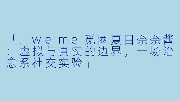 「.weme觅圈夏目奈奈酱：虚拟与真实的边界，一场治愈系社交实验」