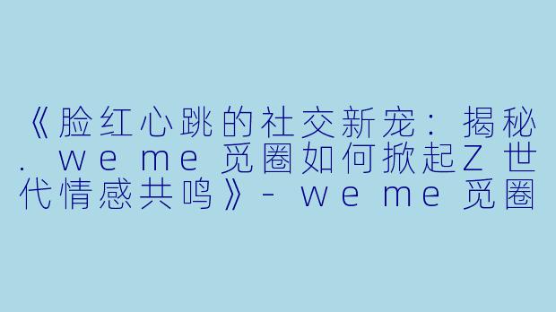 《脸红心跳的社交新宠：揭秘.weme觅圈如何掀起Z世代情感共鸣》-weme觅圈脸红