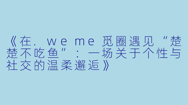 《在.weme觅圈遇见“楚楚不吃鱼”：一场关于个性与社交的温柔邂逅》