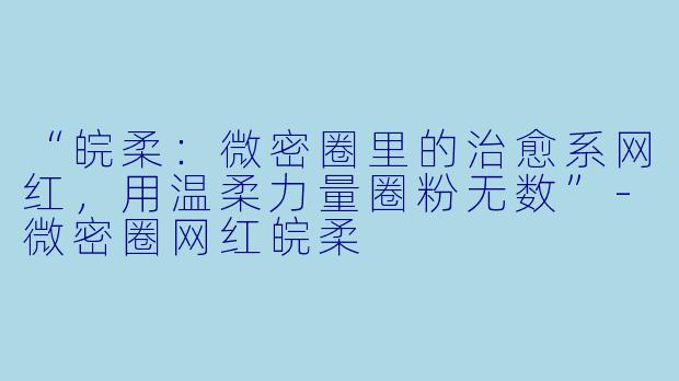 “皖柔：微密圈里的治愈系网红，用温柔力量圈粉无数”-微密圈网红皖柔
