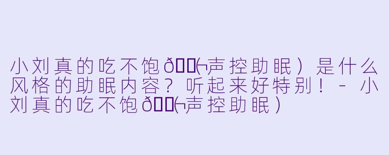 小刘真的吃不饱🐬（声控助眠）是什么风格的助眠内容？听起来好特别！-小刘真的吃不饱🐬（声控助眠）