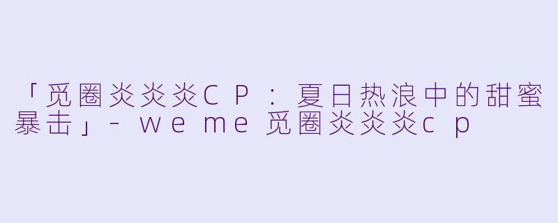 「觅圈炎炎炎CP：夏日热浪中的甜蜜暴击」-weme觅圈炎炎炎cp