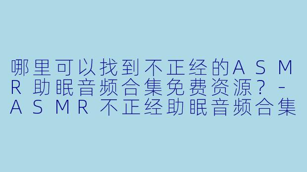 哪里可以找到不正经的ASMR助眠音频合集免费资源？-ASMR不正经助眠音频合集免费