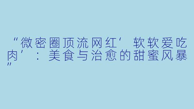“微密圈顶流网红‘软软爱吃肉’：美食与治愈的甜蜜风暴”