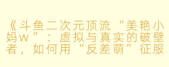 《斗鱼二次元顶流“美艳小妈w”:虚拟与真实的破壁者,如何用“反差萌”征服百万粉丝?》