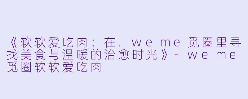 《软软爱吃肉：在.weme觅圈里寻找美食与温暖的治愈时光》-weme觅圈软软爱吃肉