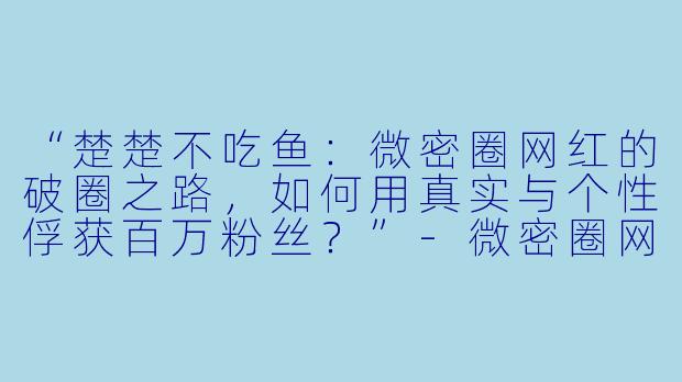 “楚楚不吃鱼：微密圈网红的破圈之路，如何用真实与个性俘获百万粉丝？”-微密圈网红楚楚不吃鱼