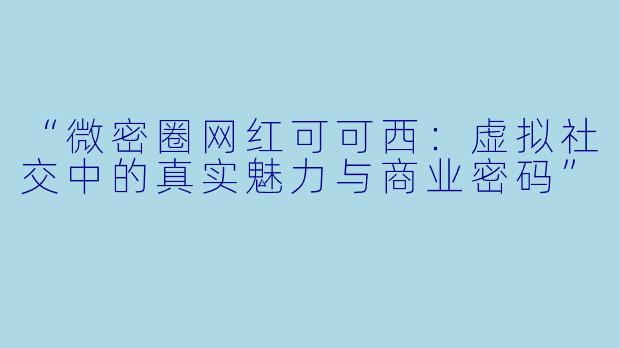 “微密圈网红可可西：虚拟社交中的真实魅力与商业密码”